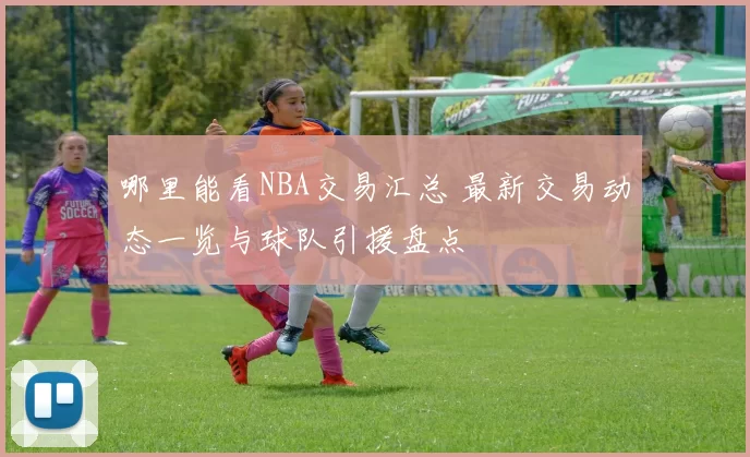 哪里能看NBA交易汇总 最新交易动态一览与球队引援盘点