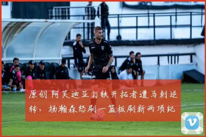 原创 阿芙迪亚打铁开拓者遭马刺逆转，杨瀚森怒刷一篮板刷新两项纪录