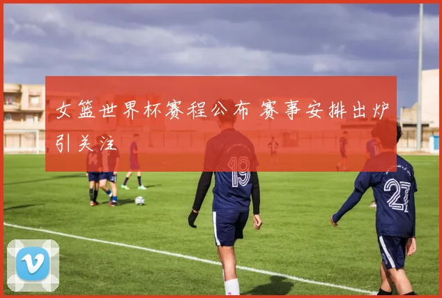 女篮世界杯赛程公布 赛事安排出炉引关注