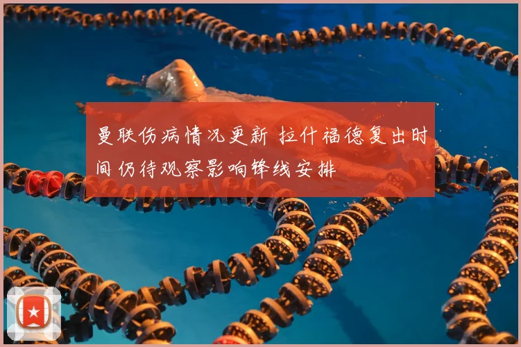 曼联伤病情况更新 拉什福德复出时间仍待观察影响锋线安排