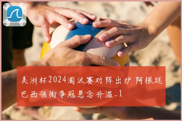 美洲杯2024淘汰赛对阵出炉 阿根廷巴西领衔争冠悬念升温_1
