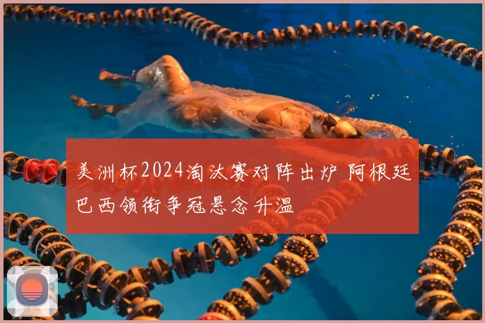 美洲杯2024淘汰赛对阵出炉 阿根廷巴西领衔争冠悬念升温